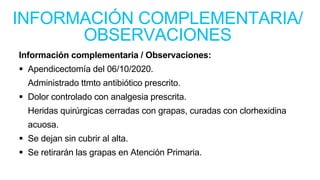 Información complementaria / Observaciones:
 Apendicectomía del 06/10/2020.
Administrado ttmto antibiótico prescrito.
 Dolor controlado con analgesia prescrita.
Heridas quirúrgicas cerradas con grapas, curadas con clorhexidina
acuosa.
 Se dejan sin cubrir al alta.
 Se retirarán las grapas en Atención Primaria.
INFORMACIÓN COMPLEMENTARIA/
OBSERVACIONES
 