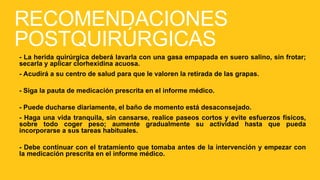 RECOMENDACIONES
POSTQUIRÚRGICAS
- La herida quirúrgica deberá lavarla con una gasa empapada en suero salino, sin frotar;
secarla y aplicar clorhexidina acuosa.
- Acudirá a su centro de salud para que le valoren la retirada de las grapas.
- Siga la pauta de medicación prescrita en el informe médico.
- Puede ducharse diariamente, el baño de momento está desaconsejado.
- Haga una vida tranquila, sin cansarse, realice paseos cortos y evite esfuerzos físicos,
sobre todo coger peso; aumente gradualmente su actividad hasta que pueda
incorporarse a sus tareas habituales.
- Debe continuar con el tratamiento que tomaba antes de la intervención y empezar con
la medicación prescrita en el informe médico.
 