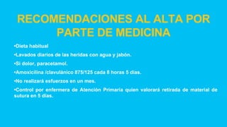 RECOMENDACIONES AL ALTA POR
PARTE DE MEDICINA
•Dieta habitual
•Lavados diarios de las heridas con agua y jabón.
•Si dolor, paracetamol.
•Amoxicilina /clavulánico 875/125 cada 8 horas 5 días.
•No realizará esfuerzos en un mes.
•Control por enfermera de Atención Primaria quien valorará retirada de material de
sutura en 5 días.
 