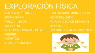 EXPLORACIÓN FÍSICA
•PACIENTE 13 AÑOS.
•PESO: 55 KG.
•TALLA: 1,60 CM.
•IMC: 21,48.
•DOLOR ABDOMINAL DE 48H.
•FIEBRE.
•VÓMITOS.
•DIARREA LÍQUIDA.
•DOLOR ABDOMINAL EN FID
GENERALIZADO.
•FUR: HACE DOS SEMANAS
APROX.
•NO RAMC NI AP DE INTERÉS.
 