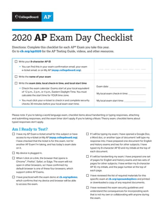 2020 AP Exam Day Checklist
Directions: Complete this checklist for each AP®
Exam you take this year.
Go to cb.org/ap2020 for the AP Testing Guide, videos, and other resources.
¨¨ Write your 8-character AP ID
§§ You can find this in your exam confirmation email, your exam
e-ticket email, or on My AP (myap.collegeboard.org).
¨¨ Write the name of your exam
¨¨ Write the exam date, local check-in time, and local start time
§§ Check the exam calendar: Exams start at your local equivalent
of 12 p.m., 2 p.m., or 4 p.m., Eastern Daylight Time. You must
calculate the start time for YOUR time zone.
§§ You must click your e-ticket to check in and complete security
checks 30 minutes before your local exam start time.	
Exam date: _______________________________
My local exam check-in time: _______________
My local exam start time: __________________
Please note: if you’re taking a world language exam, checklist items about handwriting or typing responses, attaching
and submitting responses, and the exam timer don’t apply. If you’re taking a Music Theory exam, checklist items about
typed responses don’t apply.
Am I Ready to Test?
¨¨ I have my AP Exam e-ticket email for this subject or have
access to my e-ticket on My AP (myap.collegeboard.org).
I have checked that the ticket is for this exam, not for
another AP Exam I’m taking, and has today’s exam date
on it.
¨¨ My device is plugged in.
¨¨ When I click on a link, the browser that opens is
Chrome™
, Firefox®
, Safari, or Edge. The exam will not
open in other browsers, so I have confirmed my
default browser is one of these four browsers, which
support online AP Exams.
¨¨ I have practiced with the exam demo at cb.org/apdemo,
which confirms that my device and browser will be able
to access the exam.
¨¨ If I will be typing my exam, I have opened a Google Doc,
a Word doc, or another type of document I will type my
response into. I have prepared one document for English
and history exams and two for other subjects. I have
typed my 8-character AP ID and my initials at the top of
each document.
¨¨ If I will be handwriting my exam, I have prepared one set
of pages for English and history exams and two sets of
pages for other subjects. I have written my 8-character
AP ID, my initials, and the page number at the top of
each page.
¨¨ I have reviewed the list of required materials for this
specific exam at cb.org/apexamdaydocs and printed
or downloaded a copy of any required documents.
¨¨ I have reviewed the exam security guidelines and
understand the consequences for incorporating work
that is not my own or collaborating with anyone during
the exam.
 