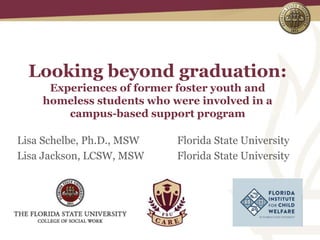 Looking beyond graduation:
Experiences of former foster youth and
homeless students who were involved in a
campus-based support program
Lisa Schelbe, Ph.D., MSW Florida State University
Lisa Jackson, LCSW, MSW Florida State University
 
