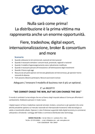 GDOOX ITALIA SRL – Via San Vittore 16 - Landriano (Pv)) – Italy
Tel./fax +39 335 6340661 - e-mail: info@gdoox.com - web: www.gdoox.com
P.IVA: 02565300189 - REA: 284037
Nulla sarà come prima!
La distribuzione è la prima vittima ma
rappresenta anche un enorme opportunità.
Fiere, tradeshow, digital export,
internazionalizzazione, broker & consortium
and more
Scenario
• Quando collassano le reti commerciali, nazionali ed internazionali
• Quando è necessario stimolare i consumi locali, provinciali, regionali o nazionali
• Quando il modello d’approvvigionamento viene radicalmente modificato
• Quando è necessario pensare all’innovazione e all’ottimizzazione degli investimenti
• Quando il futuro e già oggi
• Nessuno da soli potrà operare nel mercato globalizzato ed interconnesso, gli operatori hanno
necessità di alleanze.
• Tutti possono /devono partecipare, Nessuno può essere escluso
Adeguare / innovare il modello di business non è più un optional.
E’ un MUST!!!
“WE CANNOT CHAGE THE WIN, BUT WE CAN CHANGE THE SAIL”
Il mondo è cambiato! La tecnologia che era sul banco degli imputati adesso è l'arma per affrontare il
cambiamento. Dobbiamo pensare in modo nuovo.
I digital export, le Fiere e tradeshow nazionali ed esteri, brokers, consortium e gli operatori che come
attività prevalente operano sul mercato nazionale ed internazionale troveranno nella tecnologia un
valido e insostituibile alleato: Operare in rete d’interesse supportati dalla digital economy (e-commerce)
utilizzando e sfruttando i vantaggi dell Video e-commerce distributed sites technology.
 