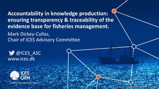 Accountability in knowledge production:
ensuring transparency & traceability of the
evidence base for fisheries management.
Mark Dickey-Collas,
Chair of ICES Advisory Committee
@ICES_ASC
www.ices.dk
 