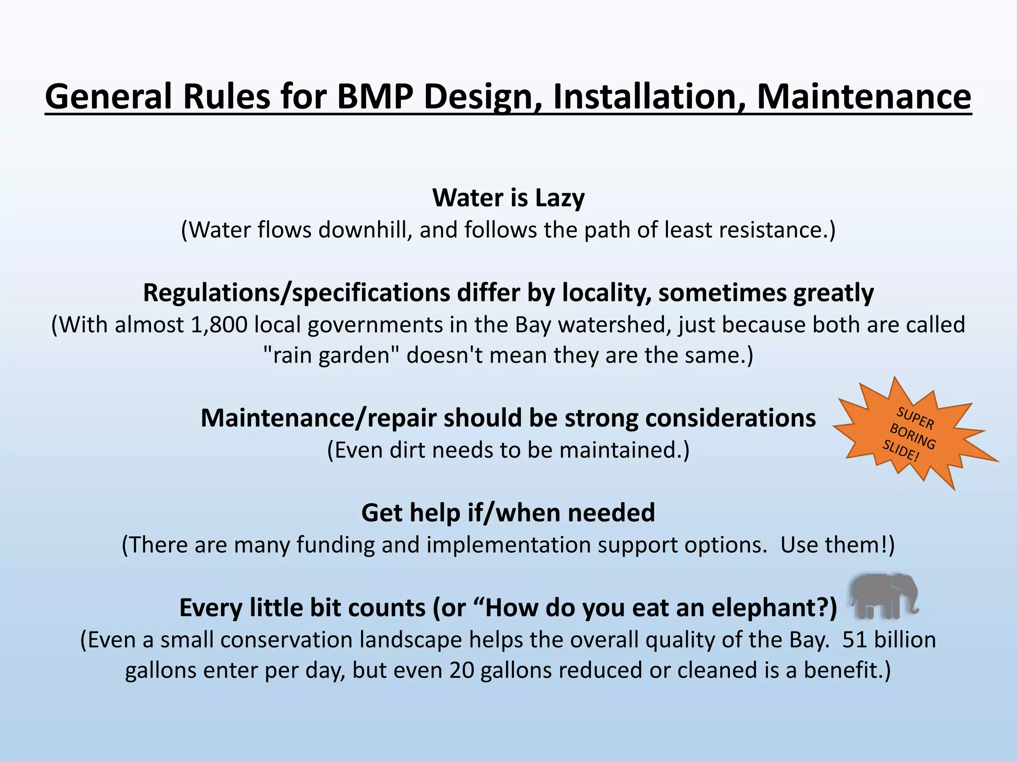 General Rules for BMP Design, Installation, Maintenance
Water is Lazy
(Water flows downhill, and follows the path of least resistance.)
Regulations/specifications differ by locality, sometimes greatly
(With almost 1,800 local governments in the Bay watershed, just because both are called
"rain garden" doesn't mean they are the same.)
Maintenance/repair should be strong considerations
(Even dirt needs to be maintained.)
Get help if/when needed
(There are many funding and implementation support options. Use them!)
Every little bit counts (or “How do you eat an elephant?)
(Even a small conservation landscape helps the overall quality of the Bay. 51 billion
gallons enter per day, but even 20 gallons reduced or cleaned is a benefit.)
 