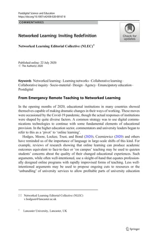 COMMENTARIES Open Access
Networked Learning: Inviting Redefinition
Networked Learning Editorial Collective (NLEC)1
# The Author(s) 2020
Keywords Networked learning . Learning networks . Collaborative learning .
Collaborative inquiry . Socio-material . Design . Agency . Emancipatory education .
Postdigital
From Emergency Remote Teaching to Networked Learning
In the opening months of 2020, educational institutions in many countries showed
themselves capable of making dramatic changes in their ways of working. These moves
were occasioned by the Covid-19 pandemic, though the actual responses of institutions
were shaped by quite diverse factors. A common strategy was to use digital commu-
nications technologies to continue with some fundamental elements of educational
provision. In the higher education sector, commentators and university leaders began to
refer to this as a ‘pivot’ to ‘online learning’.
Hodges, Moore, Lockee, Trust, and Bond (2020), Czerniewicz (2020) and others
have reminded us of the importance of language in large-scale shifts of this kind. For
example, reviews of research showing that online learning can produce academic
outcomes equivalent to face-to-face or ‘on campus’ teaching may be used to quieten
students’ concerns about the quality of their changed educational experiences. Such
arguments, while often well-intentioned, use a sleight-of-hand that equates profession-
ally designed online programs with rapidly improvised forms of teaching. Less well-
intentioned arguments may be used to propose ongoing cuts to resources or the
‘unbundling’ of university services to allow profitable parts of university education
Postdigital Science and Education
https://doi.org/10.1007/s42438-020-00167-8
* Networked Learning Editorial Collective (NLEC)
v.hodgson@lancaster.ac.uk
1
Lancaster University, Lancaster, UK
 