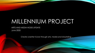 MILLENNIUM PROJECT
ARTS AND MEDIA NODE UPDATE
June 2020
Create a better future through arts, media and storytelling…
 