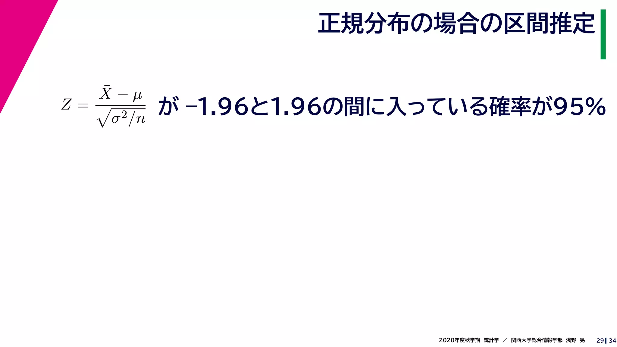 342020年度秋学期　統計学　／　関西大学総合情報学部　浅野　晃
正規分布の場合の区間推定
29
Z =
¯X − µ
σ2/n
が –1.96と1.96の間に入っている確率が95%
 