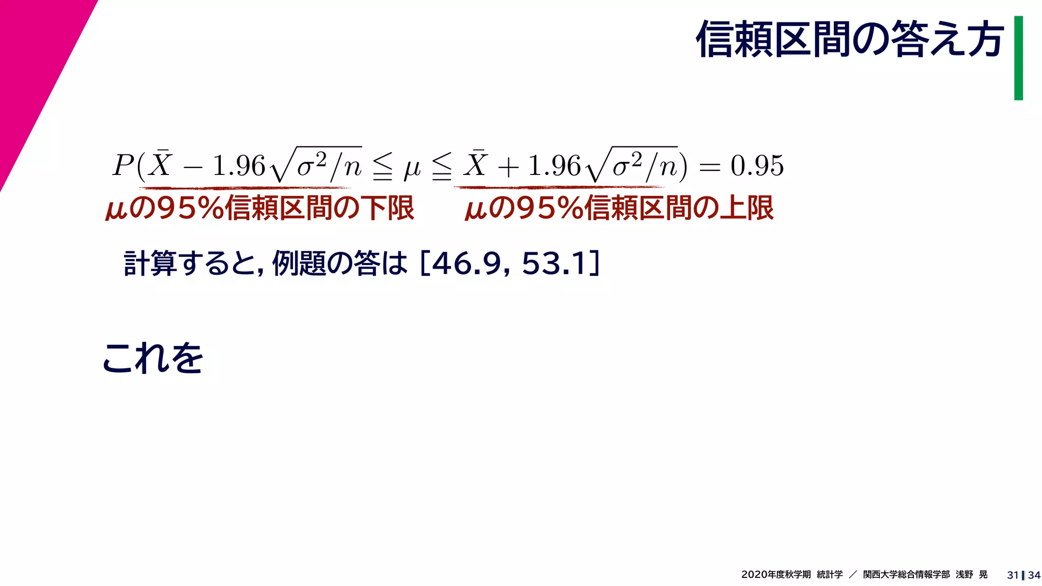 342020年度秋学期　統計学　／　関西大学総合情報学部　浅野　晃
信頼区間の答え方
31
μの95%信頼区間の下限
計算すると，例題の答は [46.9, 53.1]
P( ¯X − 1.96 σ2/n µ ¯X + 1.96 σ2/n) = 0.95
μの95%信頼区間の上限
これを
 