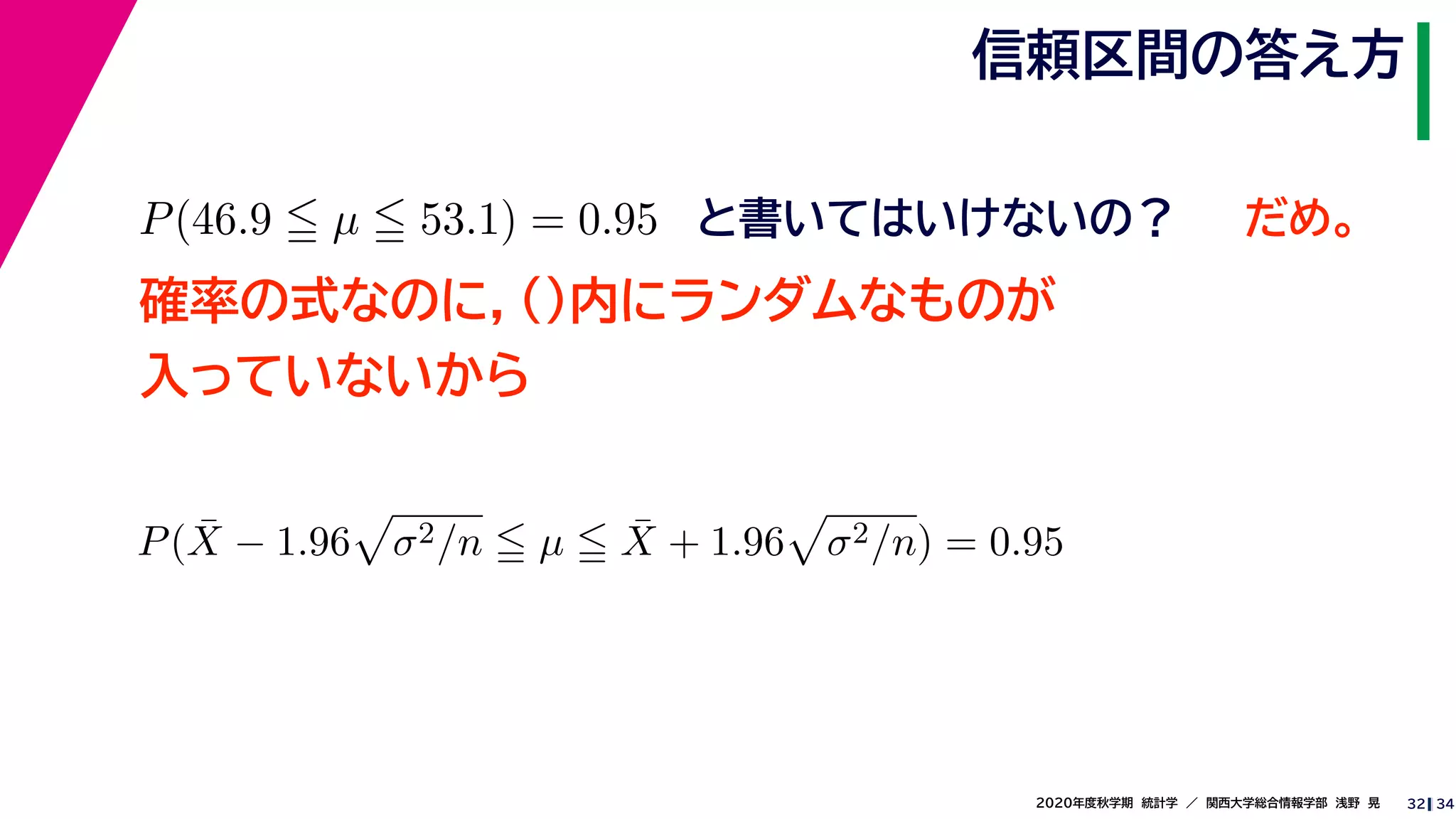 342020年度秋学期　統計学　／　関西大学総合情報学部　浅野　晃
信頼区間の答え方
32
P(46.9 µ 53.1) = 0.95 と書いてはいけないの？
確率の式なのに，()内にランダムなものが
入っていないから
P( ¯X − 1.96 σ2/n µ ¯X + 1.96 σ2/n) = 0.95
だめ。
 