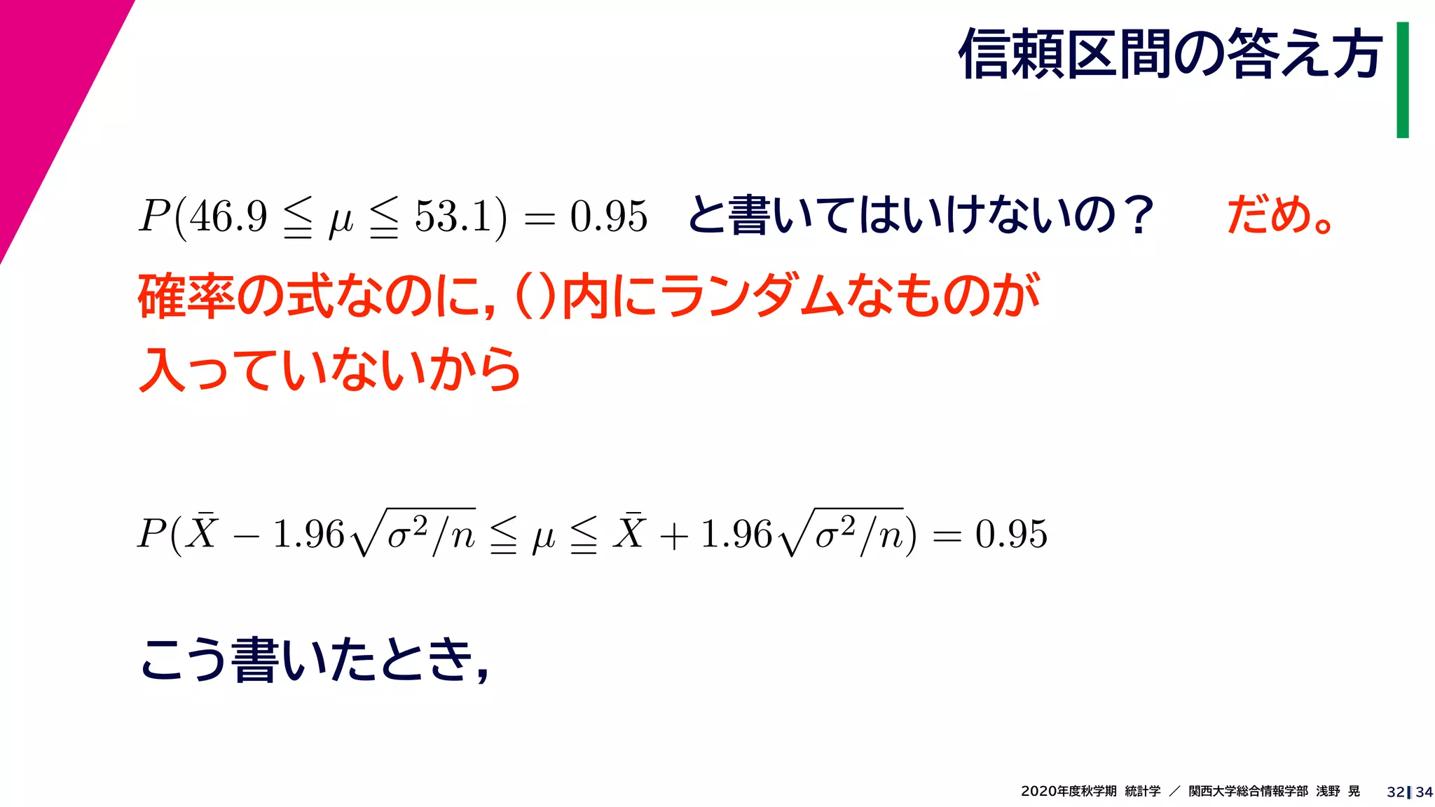 342020年度秋学期　統計学　／　関西大学総合情報学部　浅野　晃
信頼区間の答え方
32
P(46.9 µ 53.1) = 0.95 と書いてはいけないの？
確率の式なのに，()内にランダムなものが
入っていないから
P( ¯X − 1.96 σ2/n µ ¯X + 1.96 σ2/n) = 0.95
こう書いたとき，
だめ。
 