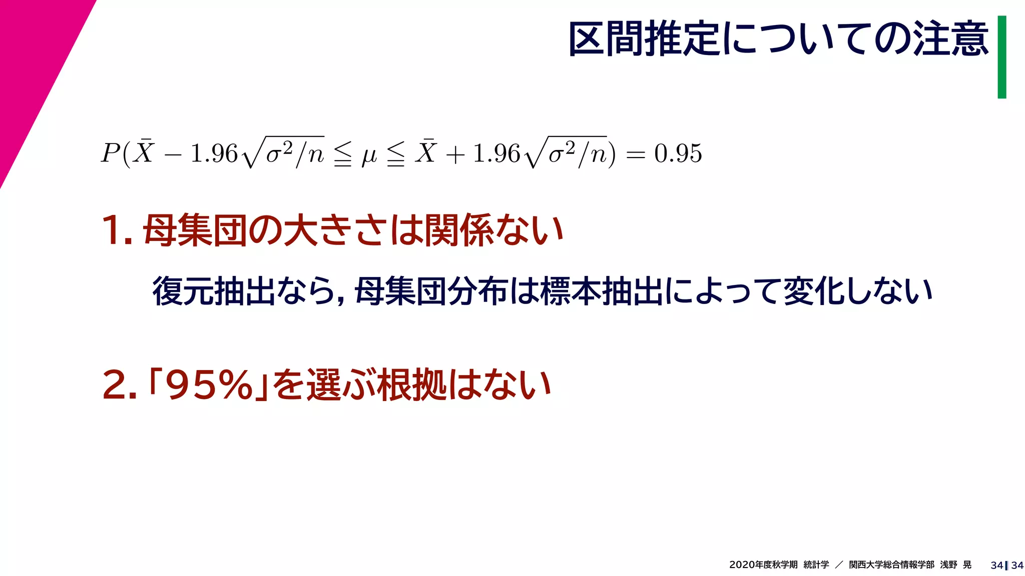342020年度秋学期　統計学　／　関西大学総合情報学部　浅野　晃
区間推定についての注意
34
P( ¯X − 1.96 σ2/n µ ¯X + 1.96 σ2/n) = 0.95
　 　
１．母集団の大きさは関係ない
復元抽出なら，母集団分布は標本抽出によって変化しない
２．「95%」を選ぶ根拠はない
 