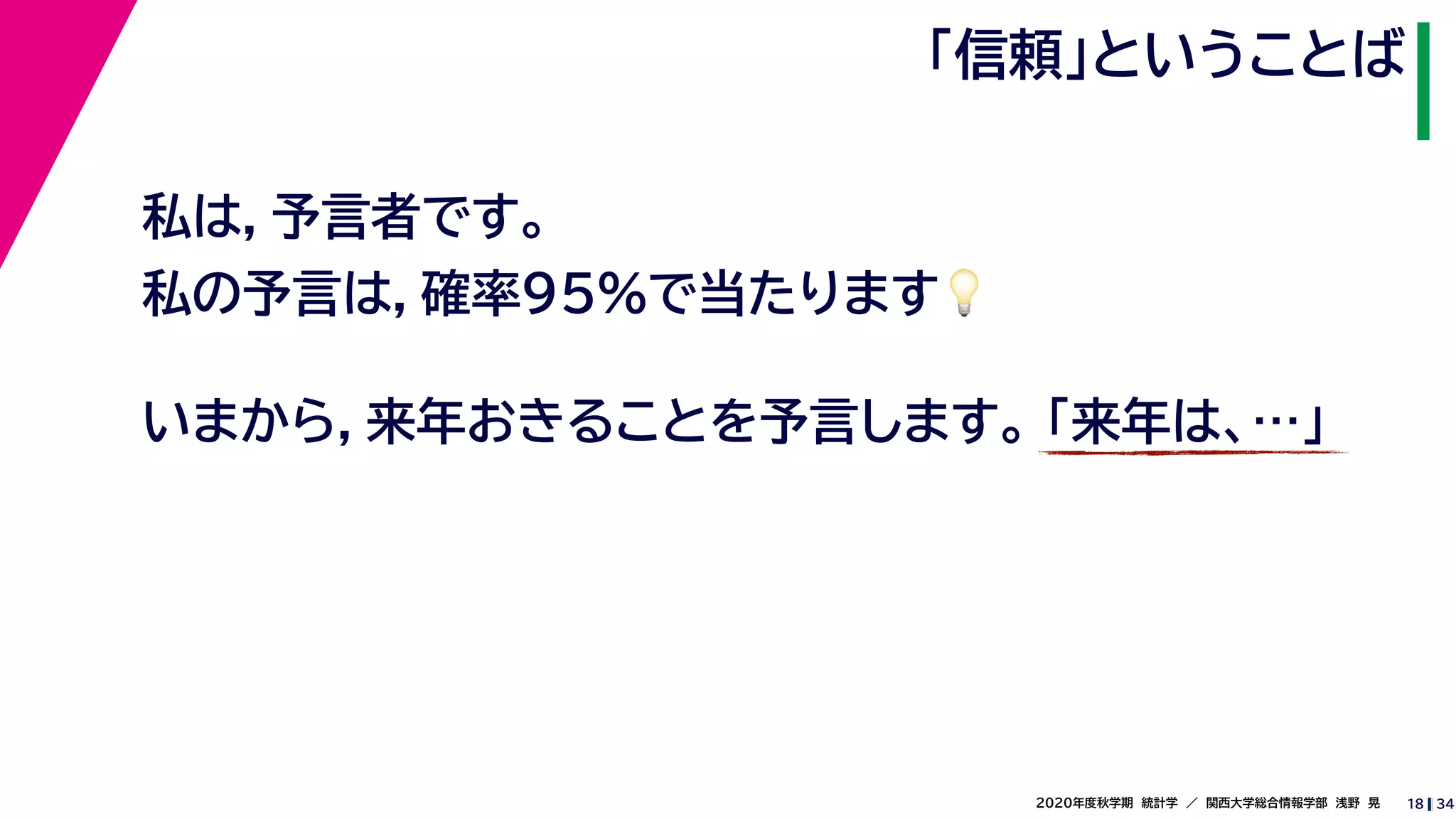 342020年度秋学期　統計学　／　関西大学総合情報学部　浅野　晃
「信頼」ということば
18
私は，予言者です。
私の予言は，確率95%で当たります💡💡
いまから，来年おきることを予言します。 「来年は、…」
 