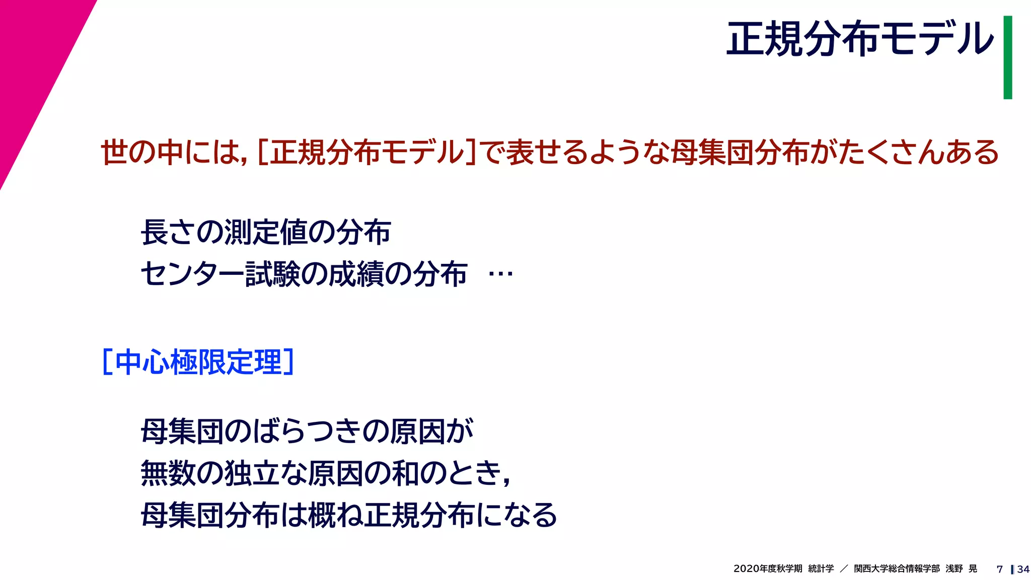 342020年度秋学期　統計学　／　関西大学総合情報学部　浅野　晃
正規分布モデル
7
世の中には，［正規分布モデル］で表せるような母集団分布がたくさんある
長さの測定値の分布
センター試験の成績の分布　…
［中心極限定理］
母集団のばらつきの原因が
無数の独立な原因の和のとき，
母集団分布は概ね正規分布になる
 