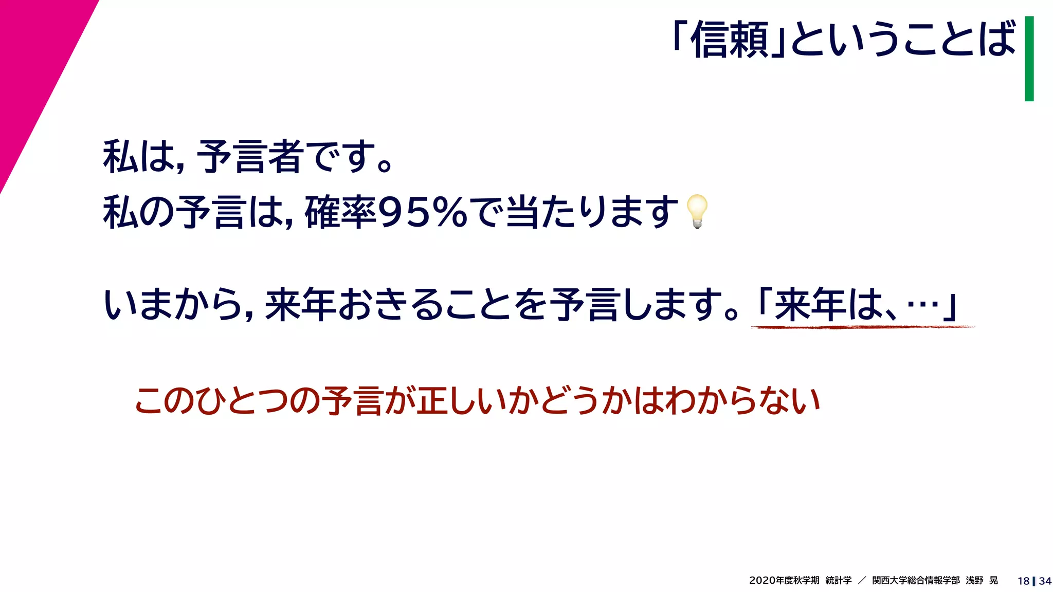 342020年度秋学期　統計学　／　関西大学総合情報学部　浅野　晃
「信頼」ということば
18
私は，予言者です。
私の予言は，確率95%で当たります💡💡
いまから，来年おきることを予言します。 「来年は、…」
このひとつの予言が正しいかどうかはわからない
 