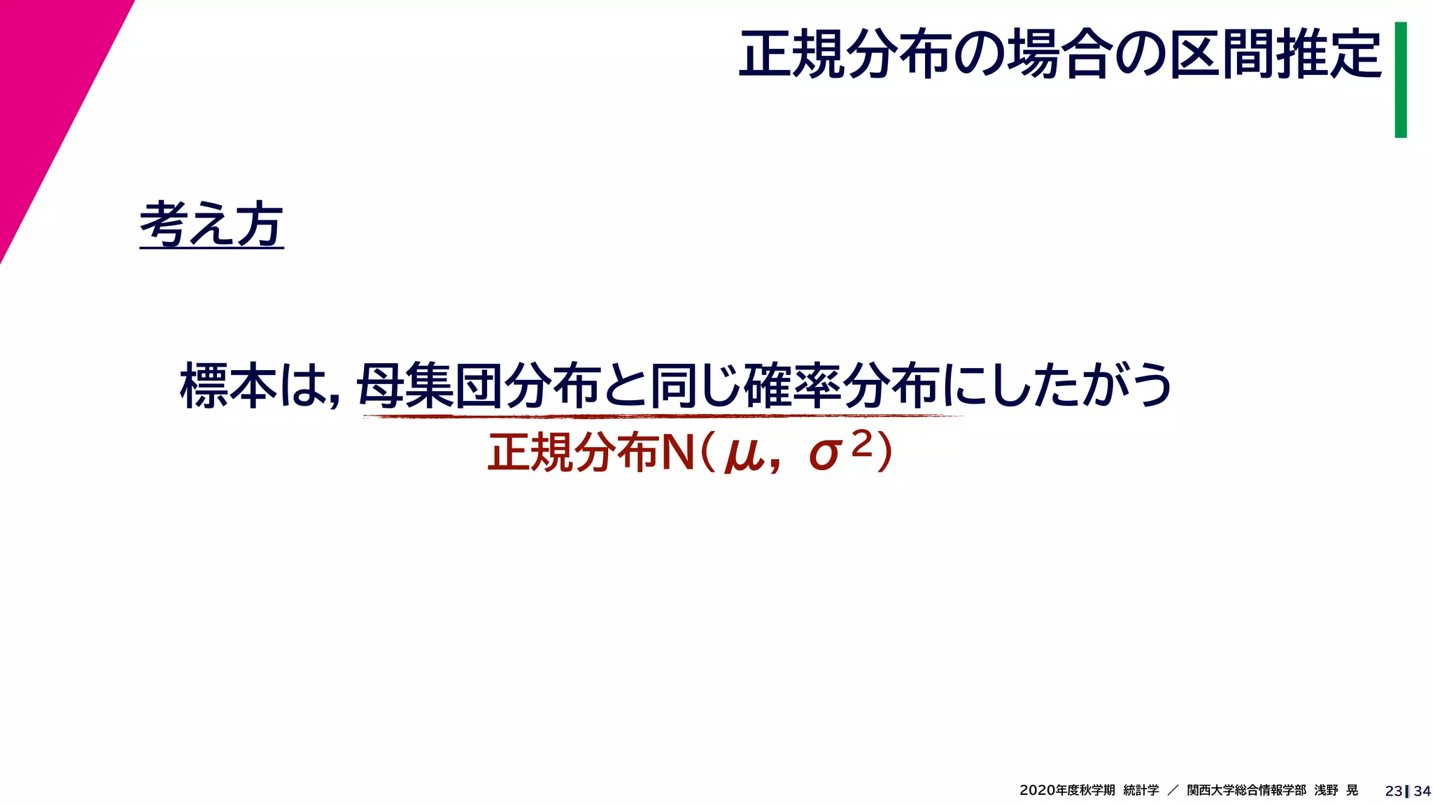 342020年度秋学期　統計学　／　関西大学総合情報学部　浅野　晃
正規分布の場合の区間推定
23
考え方
標本は，母集団分布と同じ確率分布にしたがう
正規分布N(μ, σ2)
 
