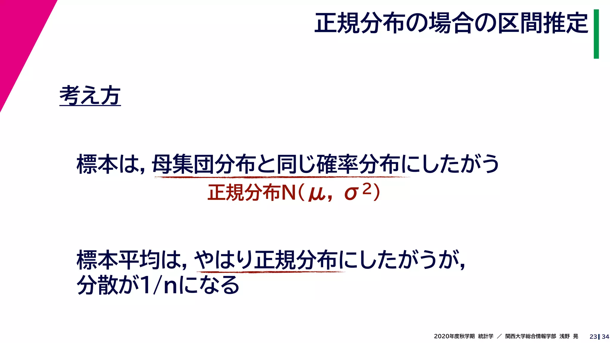 342020年度秋学期　統計学　／　関西大学総合情報学部　浅野　晃
正規分布の場合の区間推定
23
考え方
標本は，母集団分布と同じ確率分布にしたがう
正規分布N(μ, σ2)
標本平均は，やはり正規分布にしたがうが，
分散が1/nになる
 