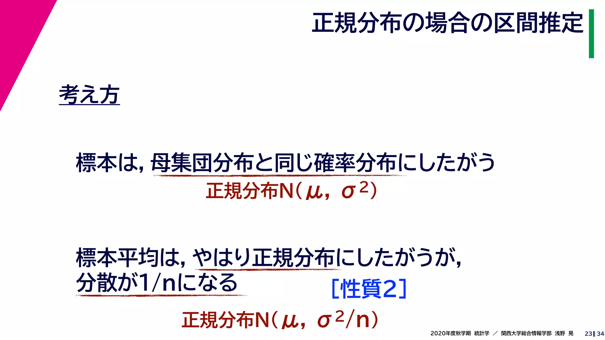 342020年度秋学期　統計学　／　関西大学総合情報学部　浅野　晃
正規分布の場合の区間推定
23
考え方
標本は，母集団分布と同じ確率分布にしたがう
正規分布N(μ, σ2)
標本平均は，やはり正規分布にしたがうが，
分散が1/nになる
正規分布N(μ, σ2/n)
［性質２］
 