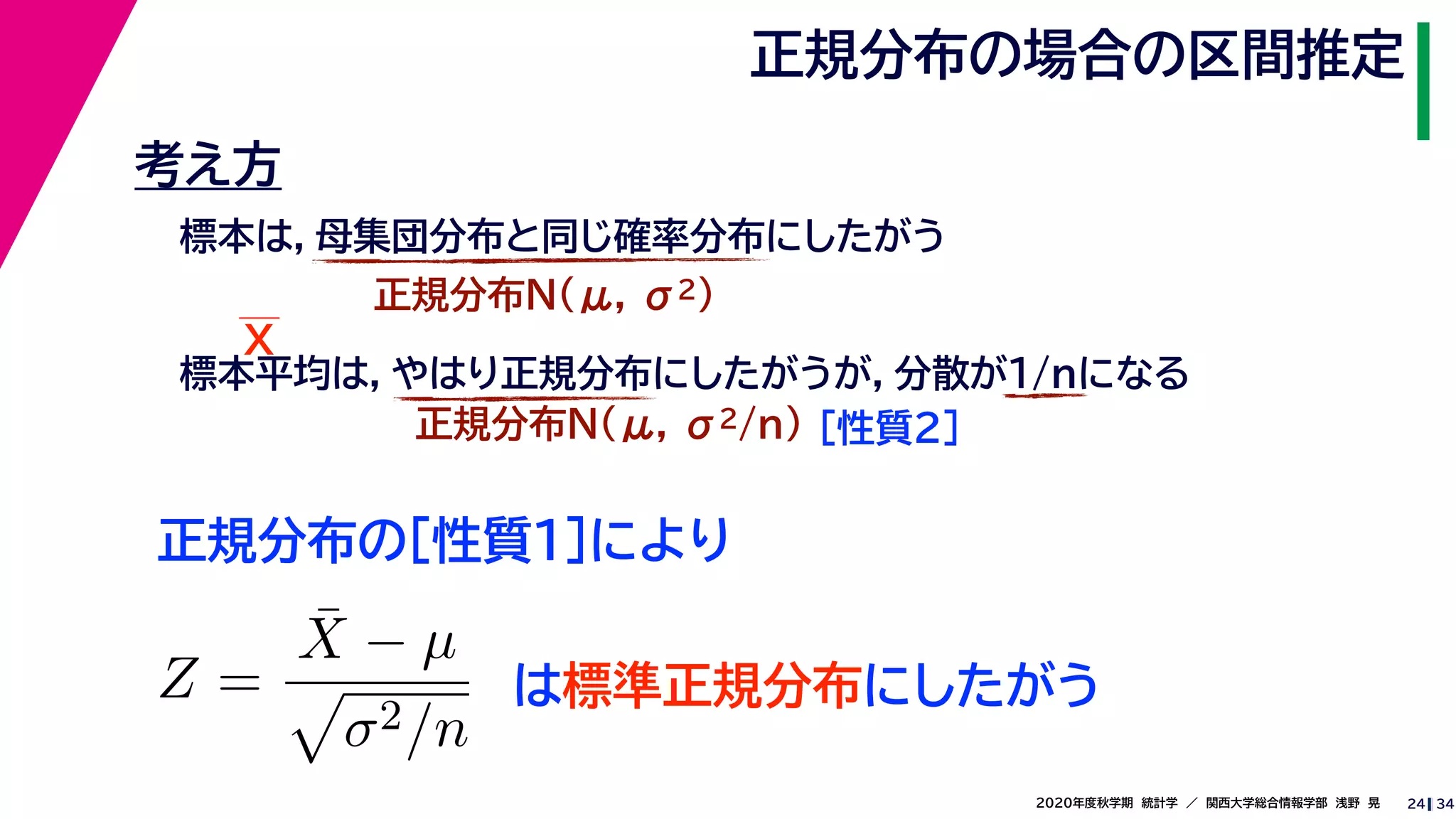 342020年度秋学期　統計学　／　関西大学総合情報学部　浅野　晃
正規分布の場合の区間推定
24
考え方
標本は，母集団分布と同じ確率分布にしたがう
正規分布N(μ, σ2)
標本平均は，やはり正規分布にしたがうが，分散が1/nになる
正規分布N(μ, σ2/n) ［性質２］
正規分布の［性質１］により
X
Z =
¯X − µ
σ2/n
は標準正規分布にしたがう
 
