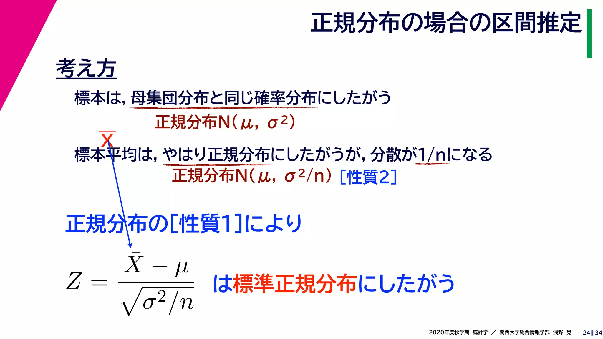 342020年度秋学期　統計学　／　関西大学総合情報学部　浅野　晃
正規分布の場合の区間推定
24
考え方
標本は，母集団分布と同じ確率分布にしたがう
正規分布N(μ, σ2)
標本平均は，やはり正規分布にしたがうが，分散が1/nになる
正規分布N(μ, σ2/n) ［性質２］
正規分布の［性質１］により
X
Z =
¯X − µ
σ2/n
は標準正規分布にしたがう
 