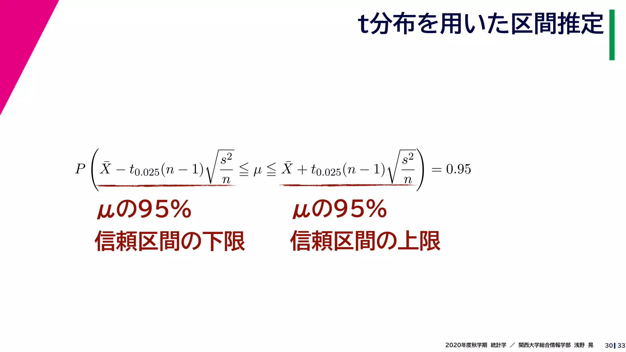 332020年度秋学期　統計学　／　関西大学総合情報学部　浅野　晃
t分布を用いた区間推定
30
μの95%
信頼区間の下限
μの95%
信頼区間の上限
P ¯X − t0.025(n − 1)
s2
n
µ ¯X + t0.025(n − 1)
s2
n
= 0.95
 