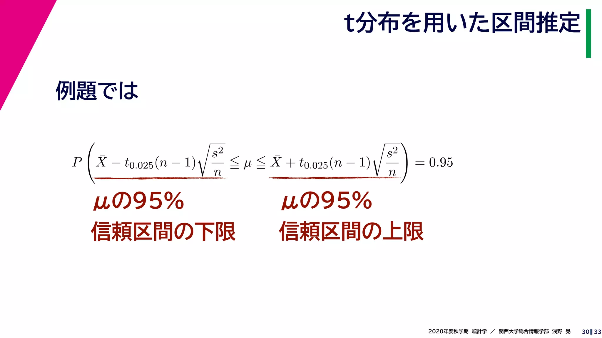 332020年度秋学期　統計学　／　関西大学総合情報学部　浅野　晃
t分布を用いた区間推定
30
μの95%
信頼区間の下限
μの95%
信頼区間の上限
例題では
P ¯X − t0.025(n − 1)
s2
n
µ ¯X + t0.025(n − 1)
s2
n
= 0.95
 
