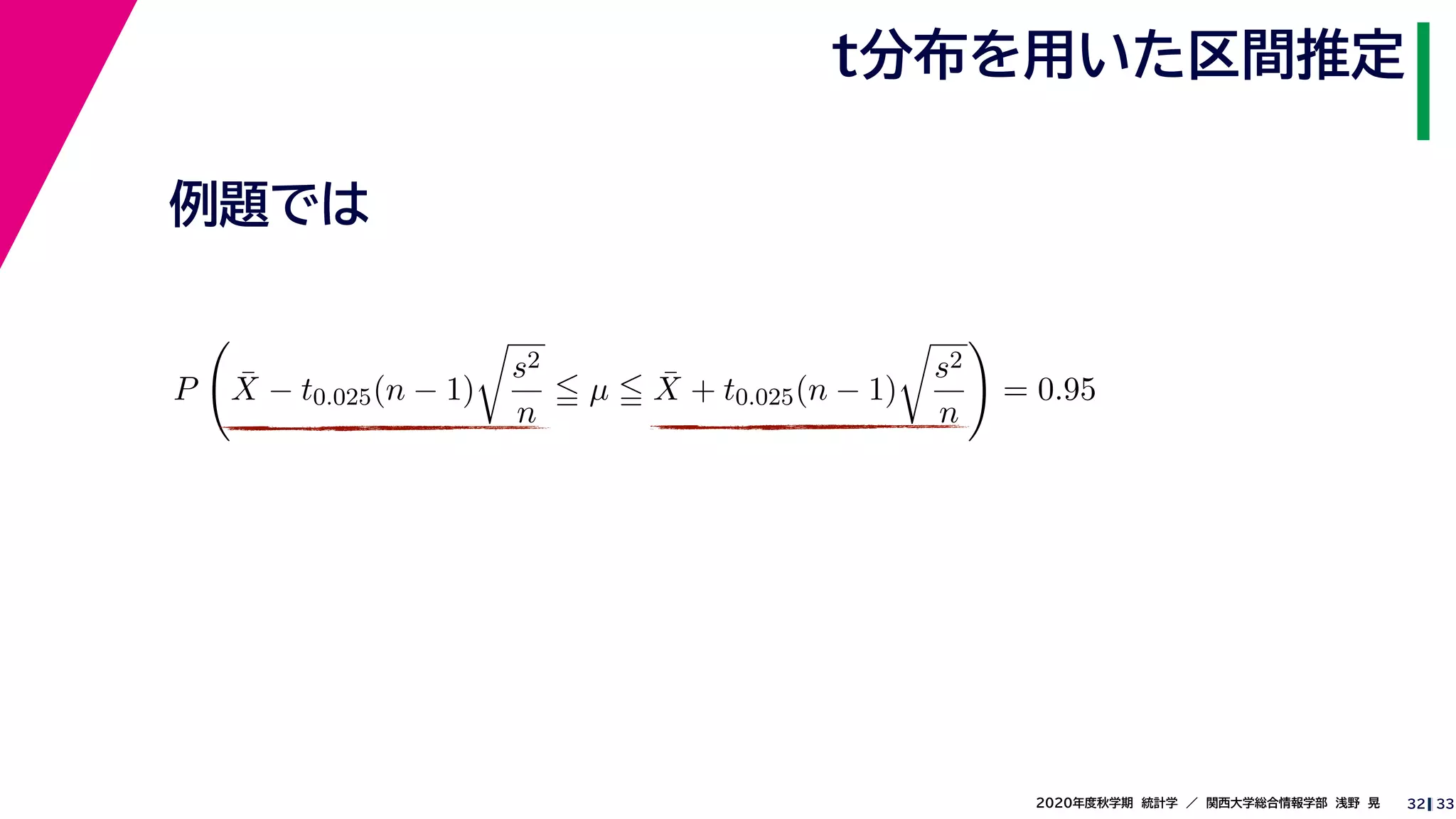 332020年度秋学期　統計学　／　関西大学総合情報学部　浅野　晃
t分布を用いた区間推定
32
例題では
P ¯X − t0.025(n − 1)
s2
n
µ ¯X + t0.025(n − 1)
s2
n
= 0.95
 