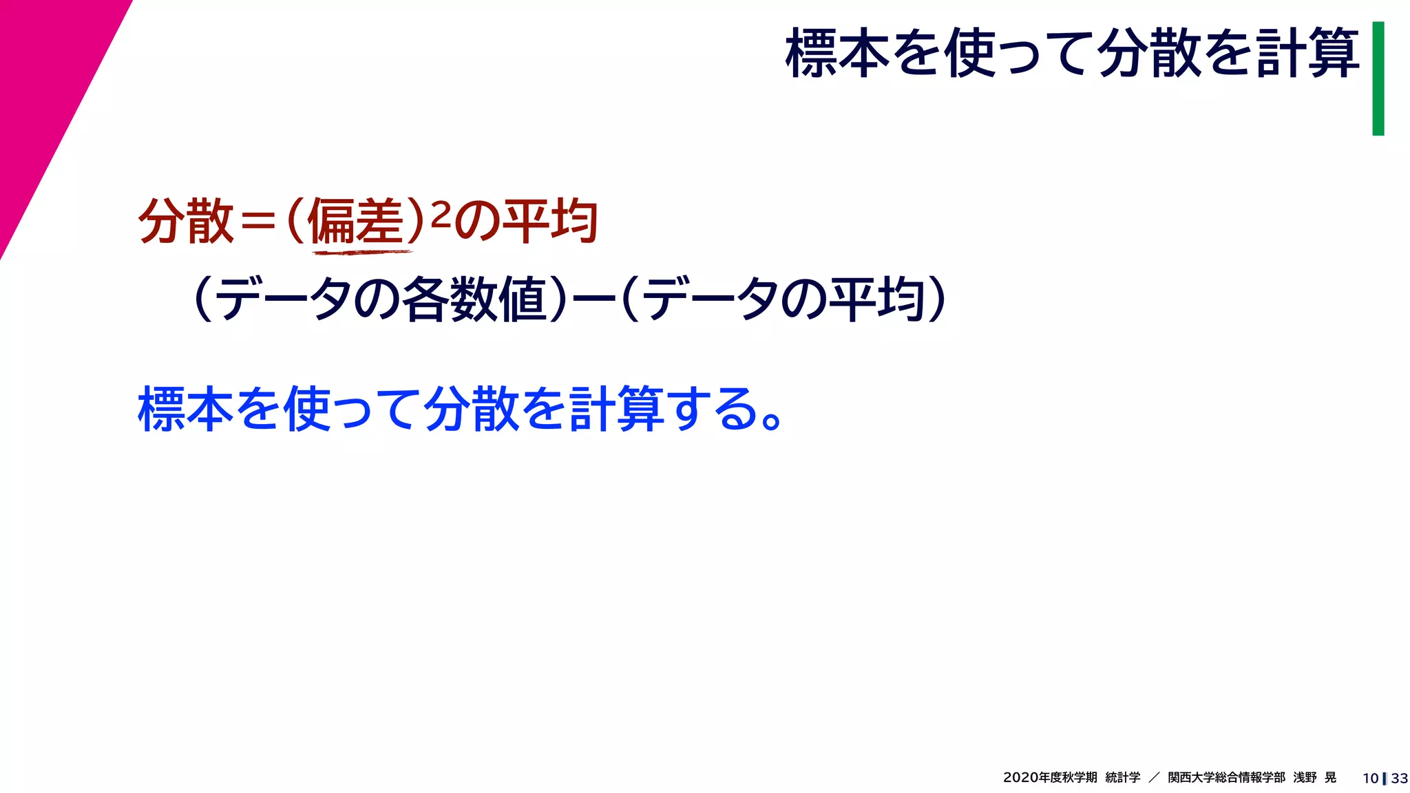 332020年度秋学期　統計学　／　関西大学総合情報学部　浅野　晃
標本を使って分散を計算
10
標本を使って分散を計算する。
分散＝(偏差)2の平均
（データの各数値）ー（データの平均）
 