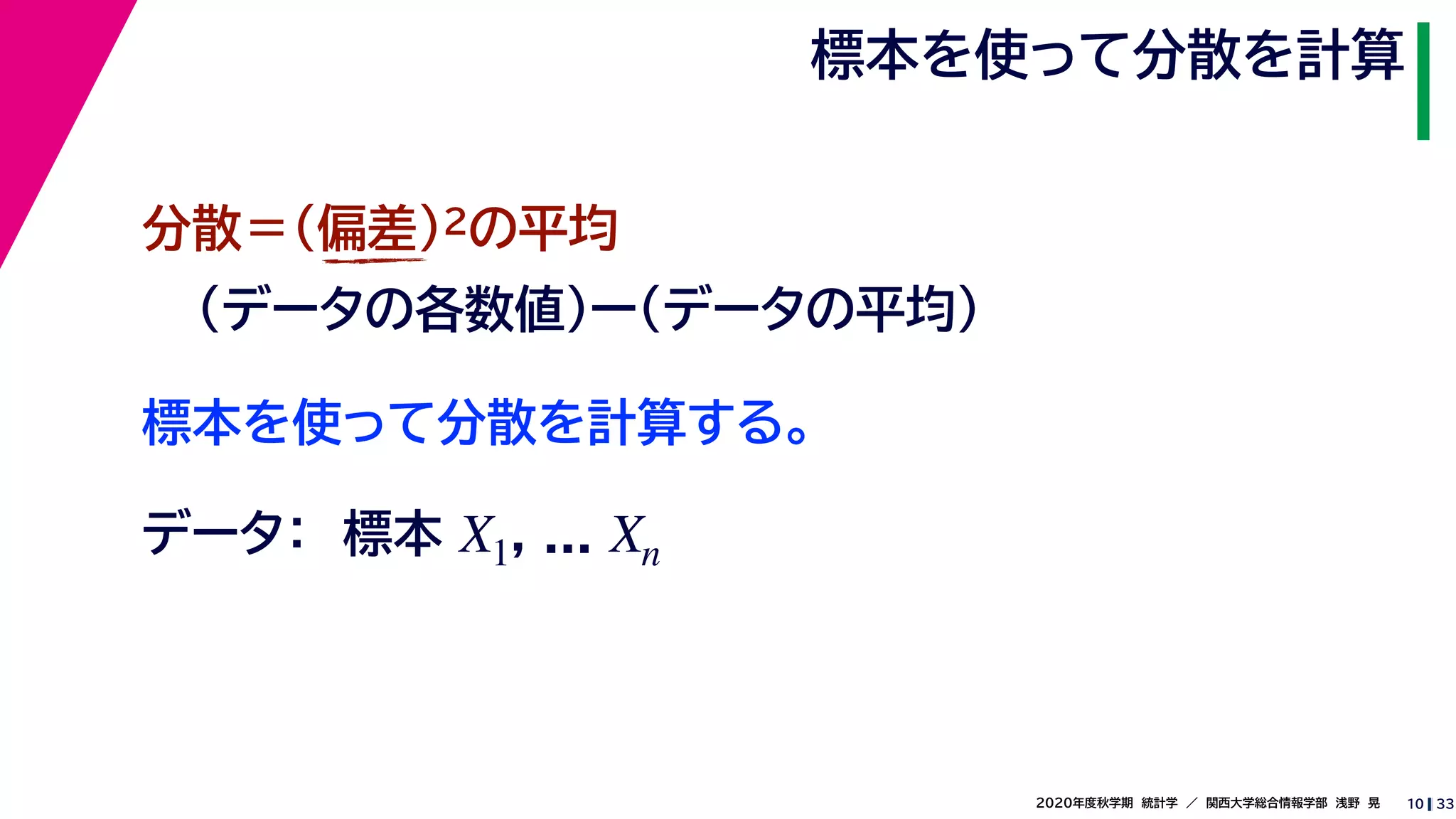 332020年度秋学期　統計学　／　関西大学総合情報学部　浅野　晃
標本を使って分散を計算
10
標本を使って分散を計算する。
分散＝(偏差)2の平均
（データの各数値）ー（データの平均）
データ：　標本 , ...X1 Xn
 