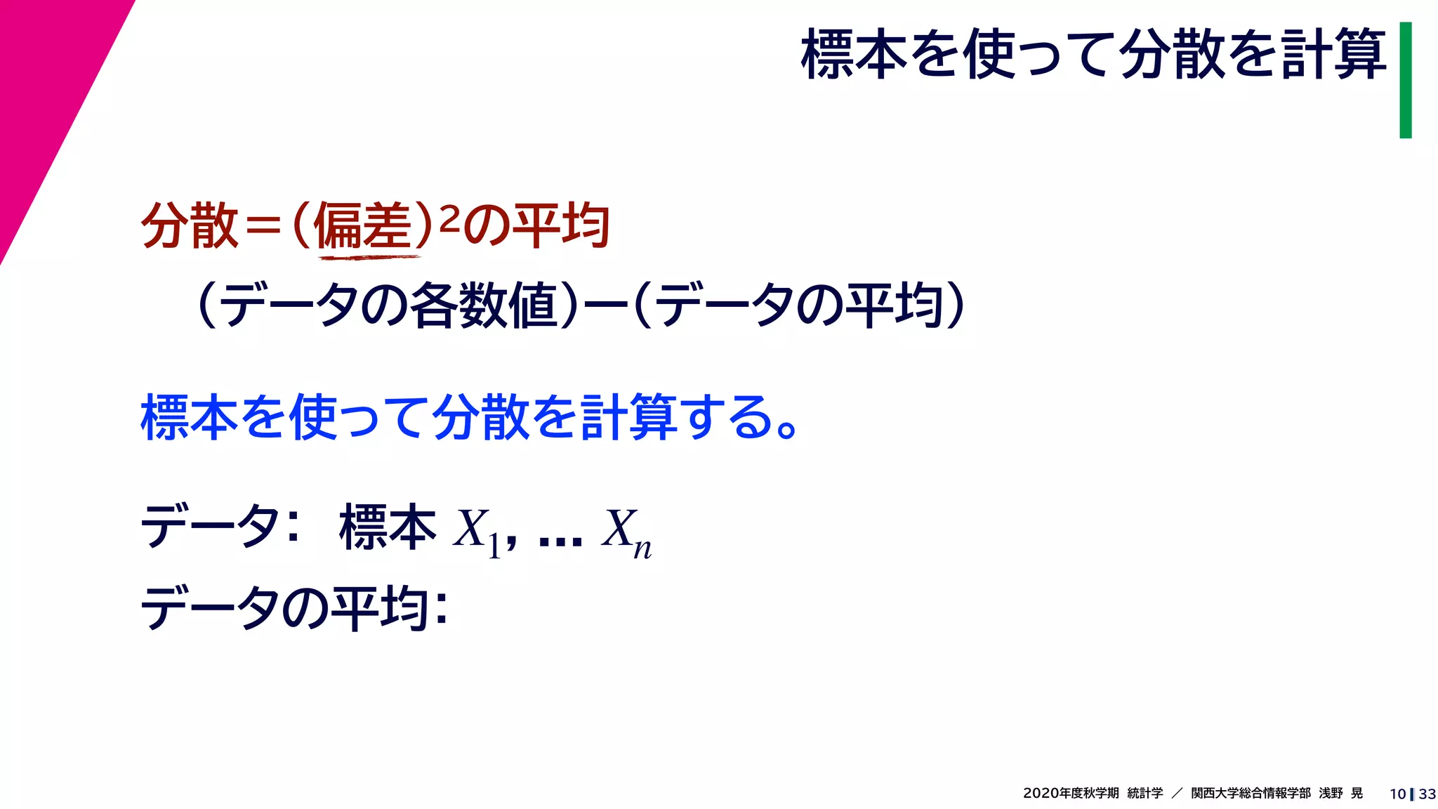 332020年度秋学期　統計学　／　関西大学総合情報学部　浅野　晃
標本を使って分散を計算
10
標本を使って分散を計算する。
分散＝(偏差)2の平均
（データの各数値）ー（データの平均）
データ：　標本 , ...X1 Xn
データの平均：
 