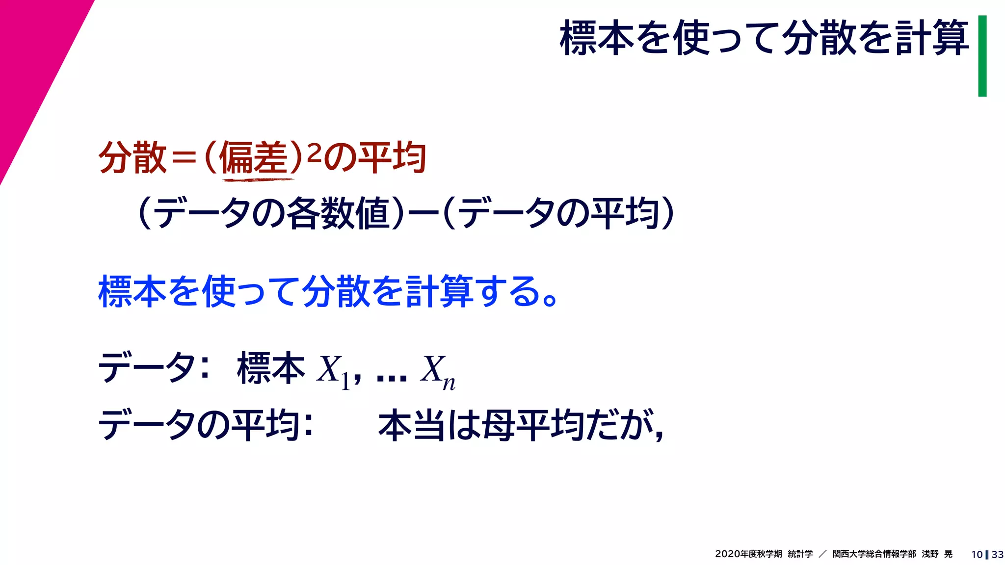 332020年度秋学期　統計学　／　関西大学総合情報学部　浅野　晃
標本を使って分散を計算
10
標本を使って分散を計算する。
分散＝(偏差)2の平均
（データの各数値）ー（データの平均）
データ：　標本 , ...X1 Xn
データの平均： 本当は母平均だが，
 