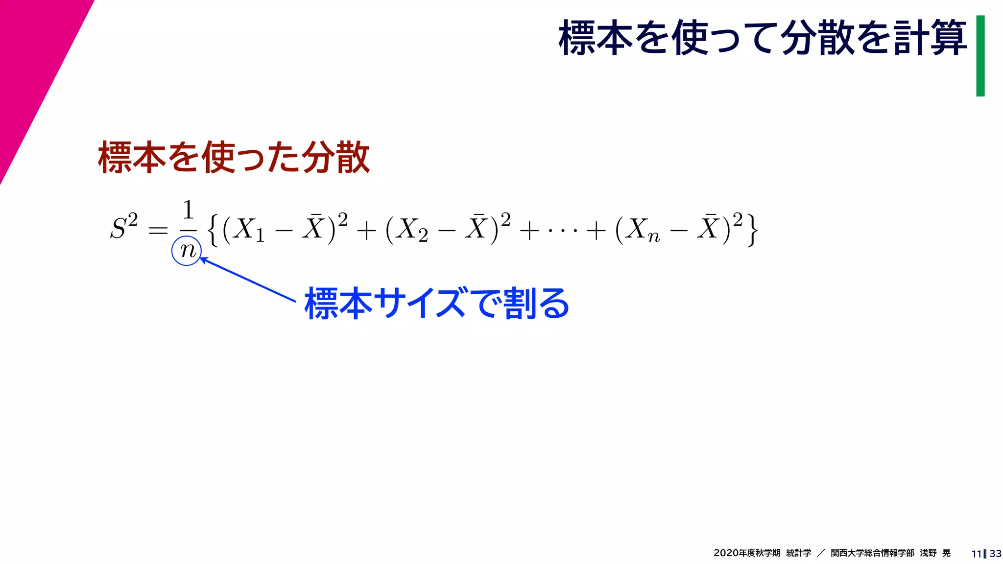 332020年度秋学期　統計学　／　関西大学総合情報学部　浅野　晃
標本を使って分散を計算
11
標本サイズで割る
標本を使った分散
S2
=
1
n
(X1 − ¯X)2
+ (X2 − ¯X)2
+ · · · + (Xn − ¯X)2
 