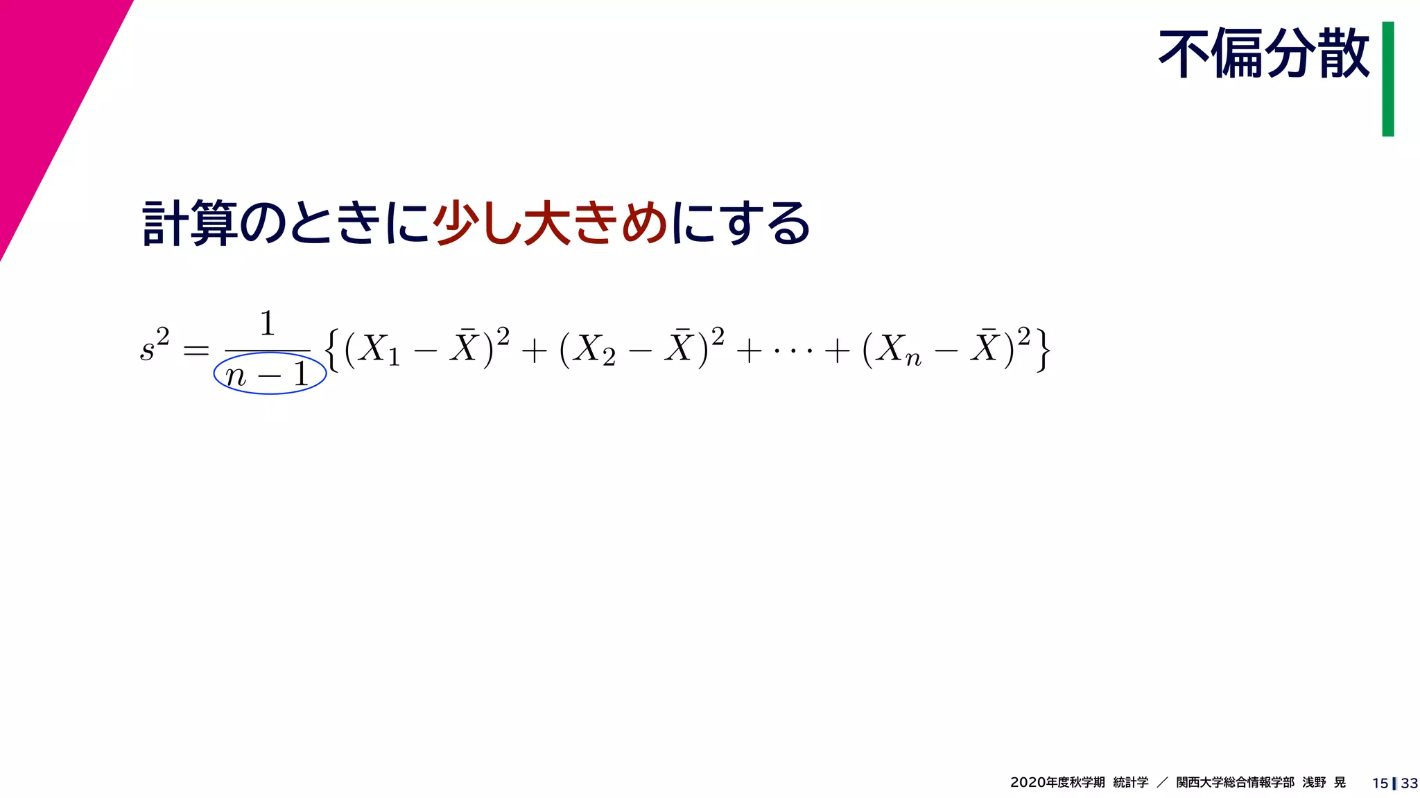 332020年度秋学期　統計学　／　関西大学総合情報学部　浅野　晃
不偏分散
15
計算のときに少し大きめにする
s2
=
1
n − 1
(X1 − ¯X)2
+ (X2 − ¯X)2
+ · · · + (Xn − ¯X)2
 