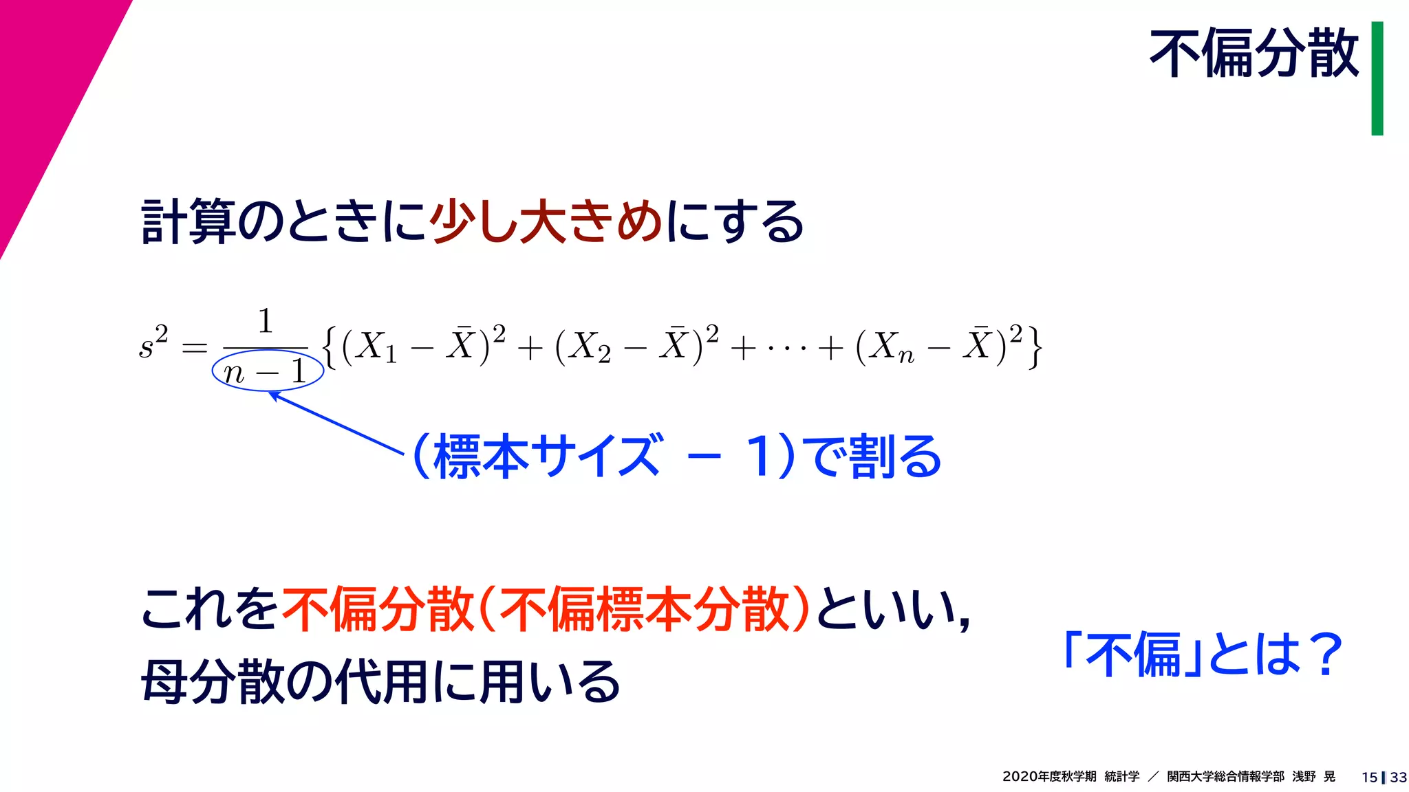 332020年度秋学期　統計学　／　関西大学総合情報学部　浅野　晃
不偏分散
15
計算のときに少し大きめにする
s2
=
1
n − 1
(X1 − ¯X)2
+ (X2 − ¯X)2
+ · · · + (Xn − ¯X)2
（標本サイズ － 1)で割る
これを不偏分散（不偏標本分散）といい，
母分散の代用に用いる
「不偏」とは？
 