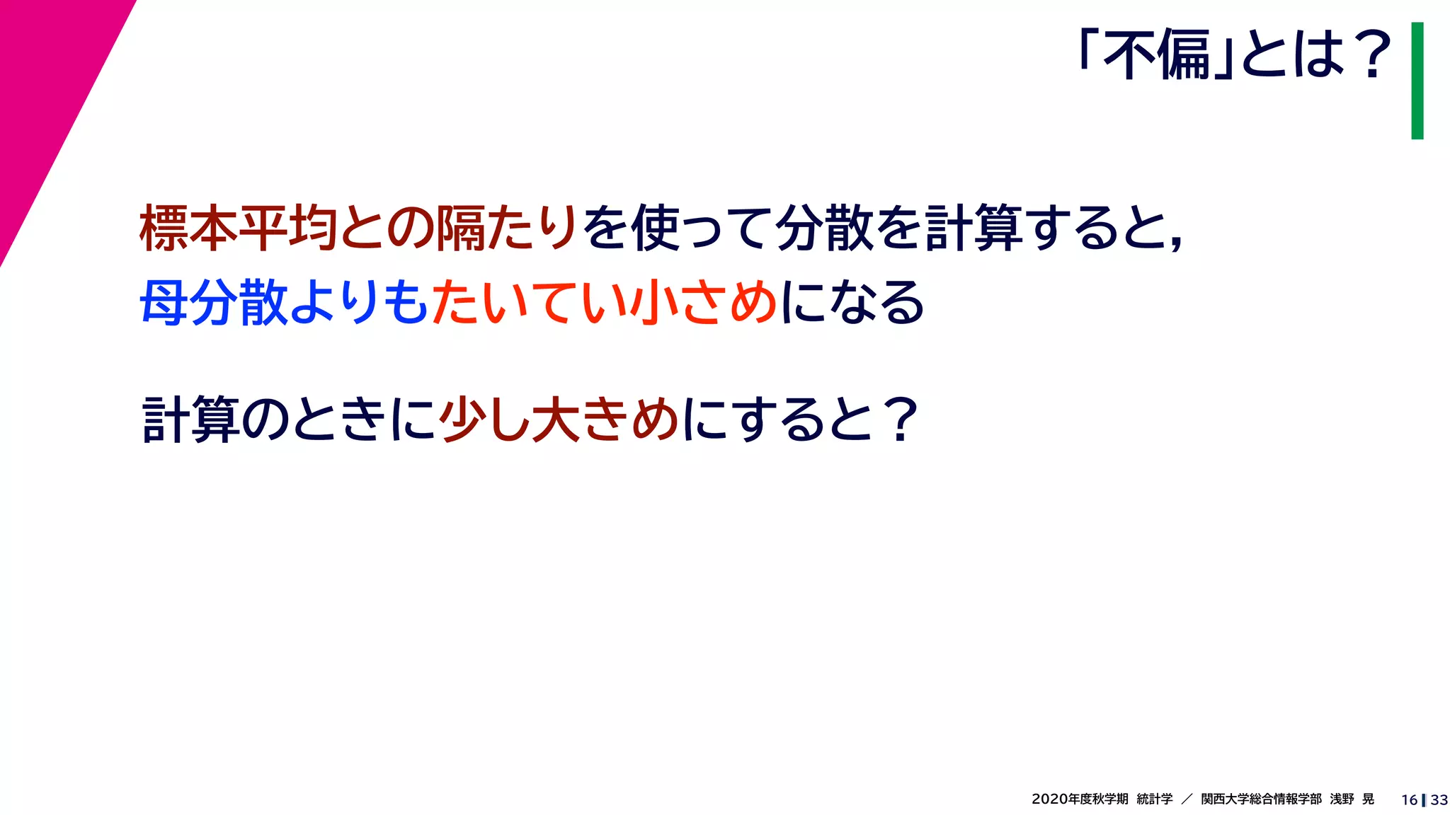 332020年度秋学期　統計学　／　関西大学総合情報学部　浅野　晃
「不偏」とは？
16
計算のときに少し大きめにすると？
標本平均との隔たりを使って分散を計算すると，
母分散よりもたいてい小さめになる
 