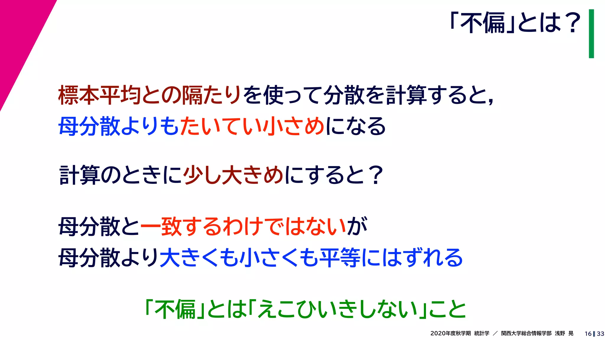 332020年度秋学期　統計学　／　関西大学総合情報学部　浅野　晃
「不偏」とは？
16
計算のときに少し大きめにすると？
標本平均との隔たりを使って分散を計算すると，
母分散よりもたいてい小さめになる
母分散と一致するわけではないが
母分散より大きくも小さくも平等にはずれる
「不偏」とは「えこひいきしない」こと
 