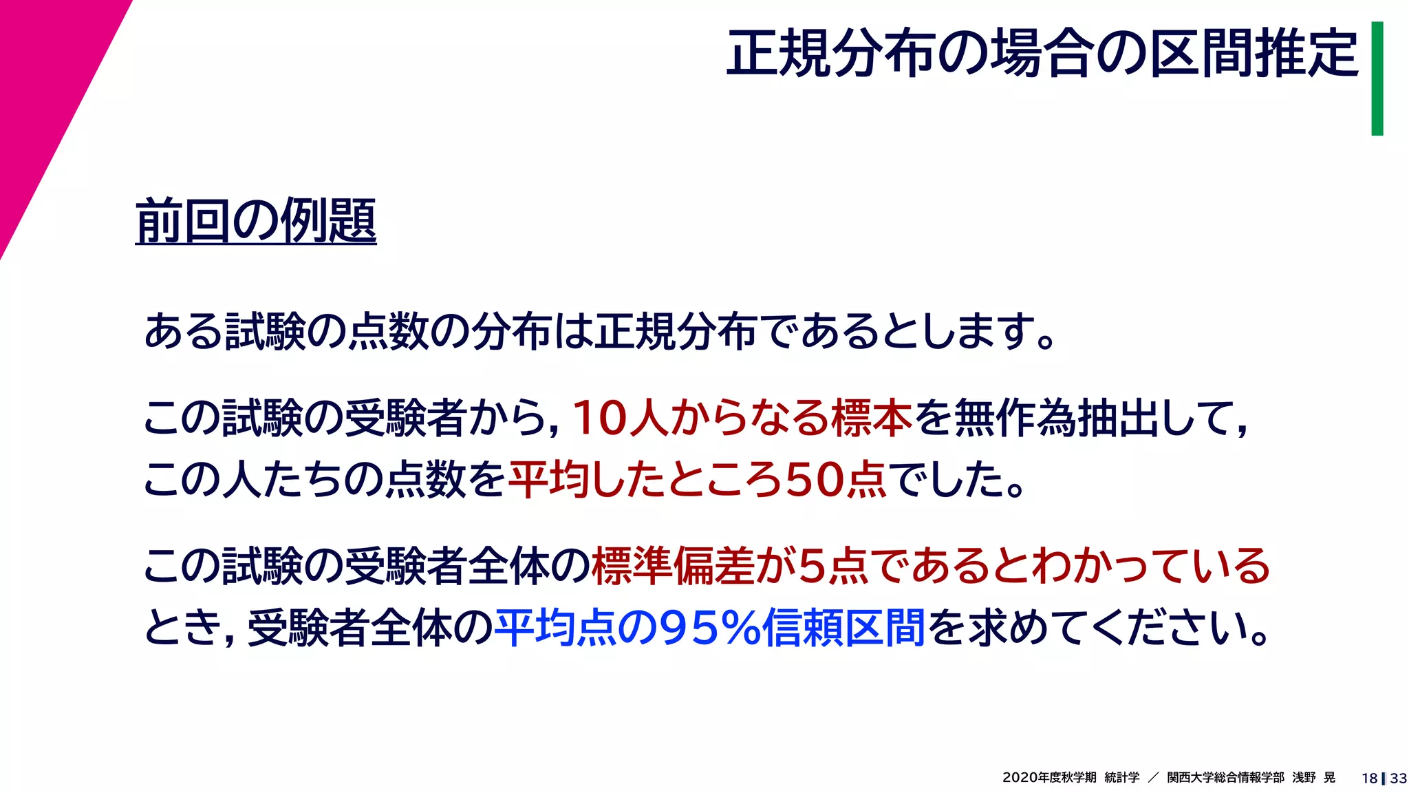 332020年度秋学期　統計学　／　関西大学総合情報学部　浅野　晃
正規分布の場合の区間推定
18
前回の例題
ある試験の点数の分布は正規分布であるとします。
この試験の受験者から，10人からなる標本を無作為抽出して，
この人たちの点数を平均したところ50点でした。
この試験の受験者全体の標準偏差が5点であるとわかっている
とき，受験者全体の平均点の95%信頼区間を求めてください。
 