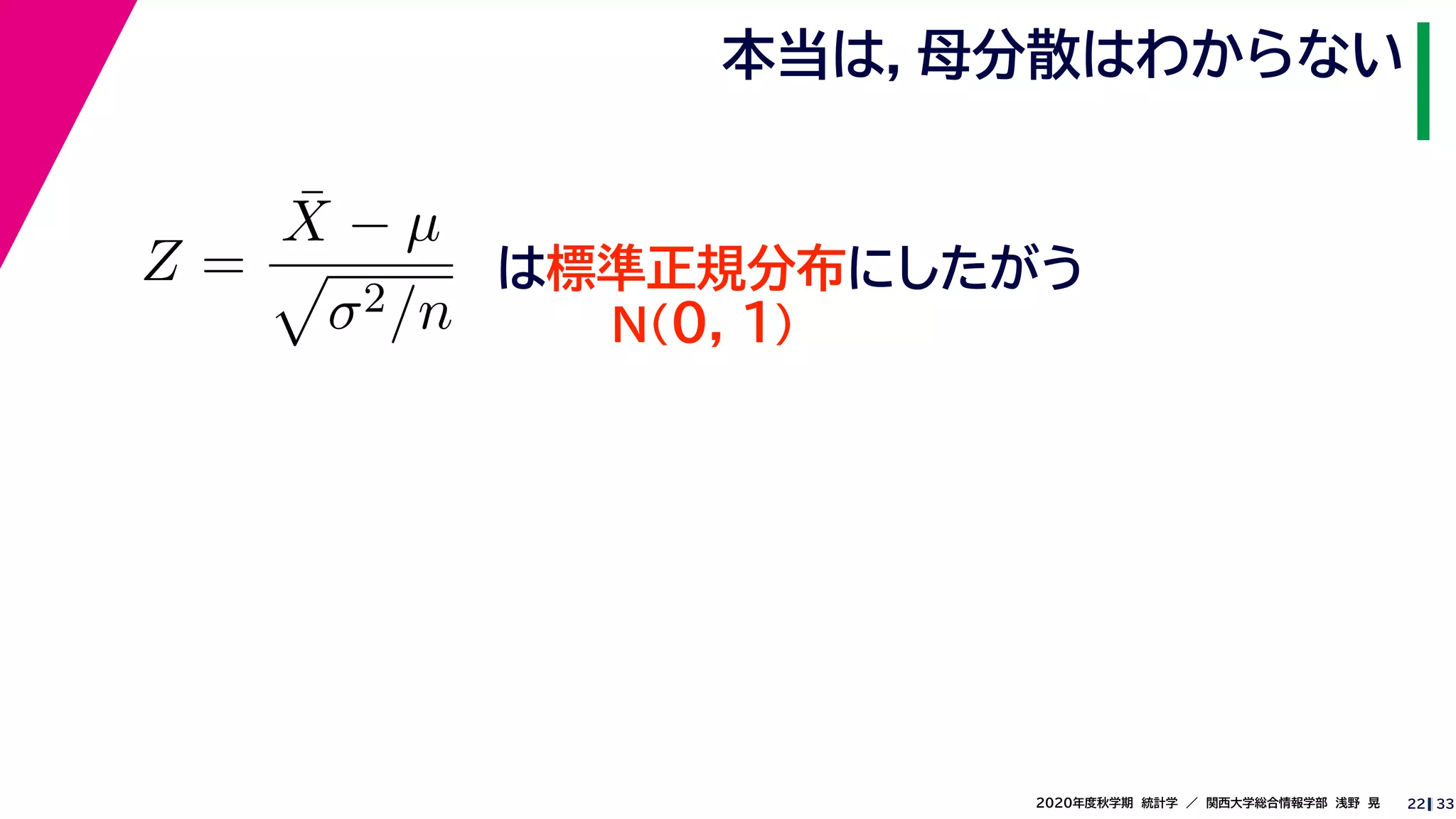 332020年度秋学期　統計学　／　関西大学総合情報学部　浅野　晃
本当は，母分散はわからない
22
Z =
¯X − µ
σ2/n
は標準正規分布にしたがう
N(0, 1)
 