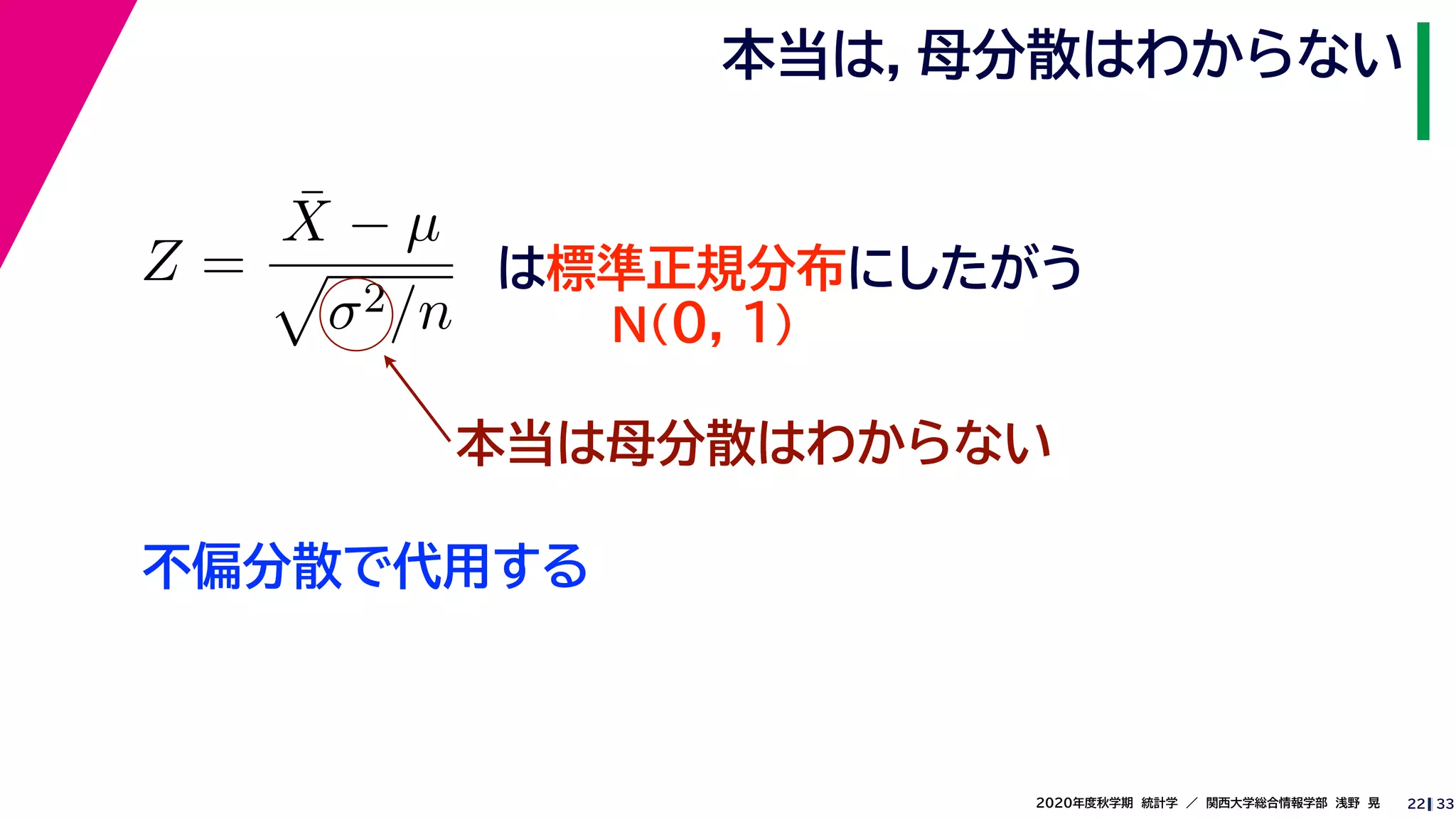 332020年度秋学期　統計学　／　関西大学総合情報学部　浅野　晃
本当は，母分散はわからない
22
Z =
¯X − µ
σ2/n
は標準正規分布にしたがう
N(0, 1)
本当は母分散はわからない
不偏分散で代用する
 