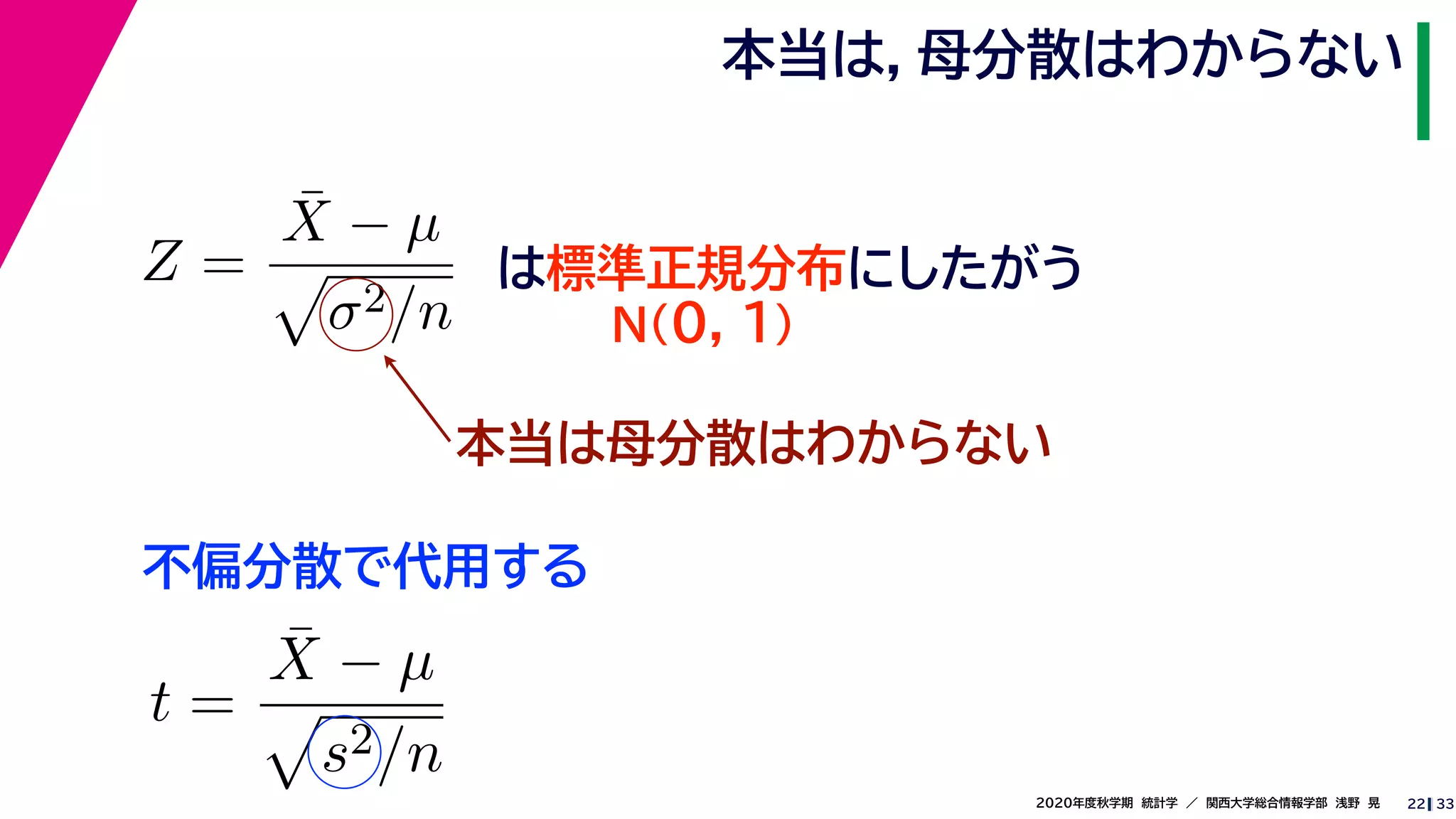 332020年度秋学期　統計学　／　関西大学総合情報学部　浅野　晃
本当は，母分散はわからない
22
Z =
¯X − µ
σ2/n
は標準正規分布にしたがう
N(0, 1)
本当は母分散はわからない
不偏分散で代用する
t =
¯X − µ
s2/n
 