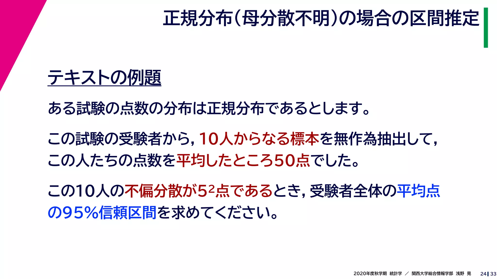 332020年度秋学期　統計学　／　関西大学総合情報学部　浅野　晃
正規分布（母分散不明）の場合の区間推定
24
テキストの例題
ある試験の点数の分布は正規分布であるとします。
この試験の受験者から，10人からなる標本を無作為抽出して，
この人たちの点数を平均したところ50点でした。
この10人の不偏分散が52点であるとき，受験者全体の平均点
の95%信頼区間を求めてください。
 