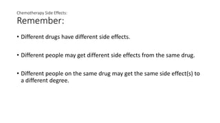 Chemotherapy Side Effects:
Remember:
• Different drugs have different side effects.
• Different people may get different side effects from the same drug.
• Different people on the same drug may get the same side effect(s) to
a different degree.
 