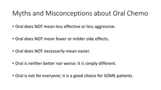 Myths and Misconceptions about Oral Chemo
• Oral does NOT mean less effective or less aggressive.
• Oral does NOT mean fewer or milder side effects.
• Oral does NOT necessarily mean easier.
• Oral is neither better nor worse: it is simply different.
• Oral is not for everyone; it is a good choice for SOME patients.
 