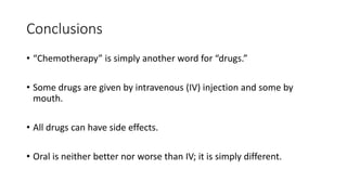 Conclusions
• “Chemotherapy” is simply another word for “drugs.”
• Some drugs are given by intravenous (IV) injection and some by
mouth.
• All drugs can have side effects.
• Oral is neither better nor worse than IV; it is simply different.
 