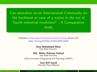 Can education as an International Commodity be
the backbone or cane of a nation in the era of
fourth industrial revolution? - A Comparative
study
Published in Technological Forecasting and Social Change, Volume 159.
https://doi.org/10.1016/j.techfore.2020.120184
Gazi Mahabubul Alam
East West University
Md. Abdur Rahman Forhad
East West University
Dhaka University of Engineering and Technology (DUET)
Ismi Arif Ismail
University Purta Malaysia
Alam, Forhad, and Ismail Can education be a cane or backbone for national development? 1 / 26
 