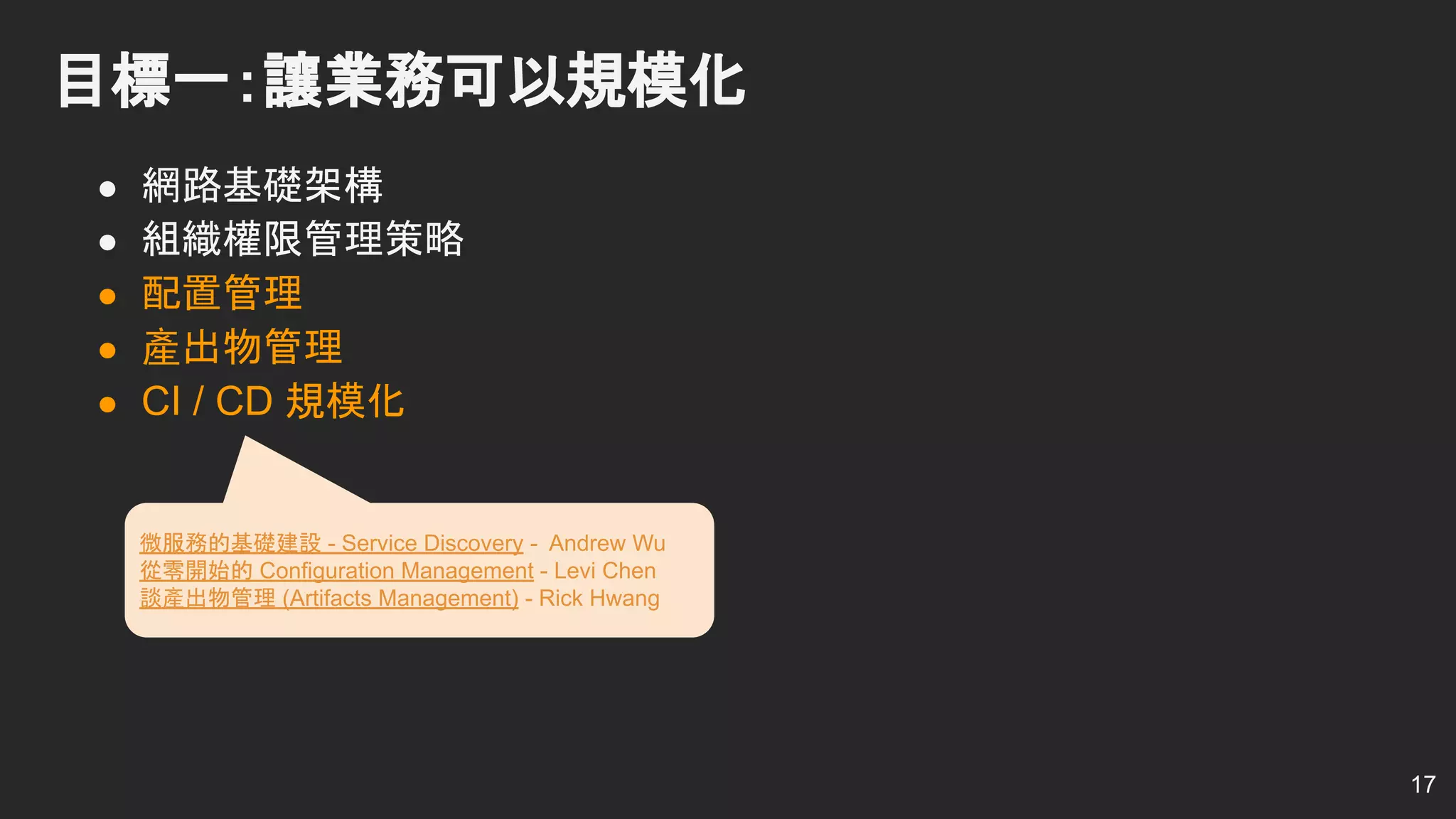 ● 網路基礎架構
● 組織權限管理策略
● 配置管理
● 產出物管理
● CI / CD 規模化
目標一：讓業務可以規模化
17
微服務的基礎建設 - Service Discovery - Andrew Wu
從零開始的 Configuration Management - Levi Chen
談產出物管理 (Artifacts Management) - Rick Hwang
 