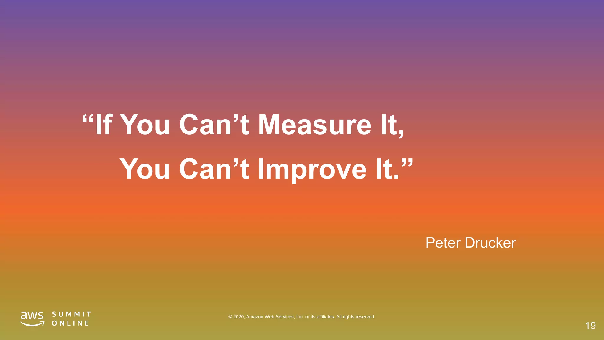 © 2020, Amazon Web Services, Inc. or its affiliates. All rights reserved.
Peter Drucker
“If You Can’t Measure It,
You Can’t Improve It.”
19
 