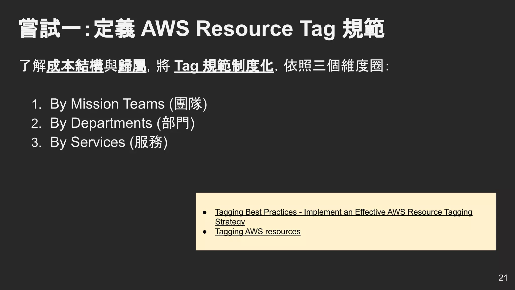 嘗試一：定義 AWS Resource Tag 規範
了解成本結構與歸屬，將 Tag 規範制度化，依照三個維度圈：
1. By Mission Teams (團隊)
2. By Departments (部門)
3. By Services (服務)
21
● Tagging Best Practices - Implement an Effective AWS Resource Tagging
Strategy
● Tagging AWS resources
 