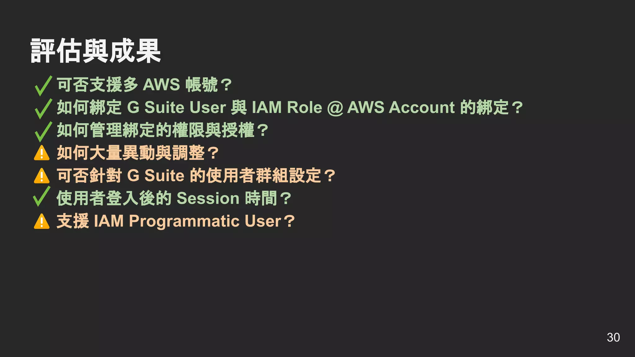 可否支援多 AWS 帳號？
如何綁定 G Suite User 與 IAM Role @ AWS Account 的綁定？
如何管理綁定的權限與授權？
如何大量異動與調整？
可否針對 G Suite 的使用者群組設定？
使用者登入後的 Session 時間？
支援 IAM Programmatic User？
評估與成果
30
 