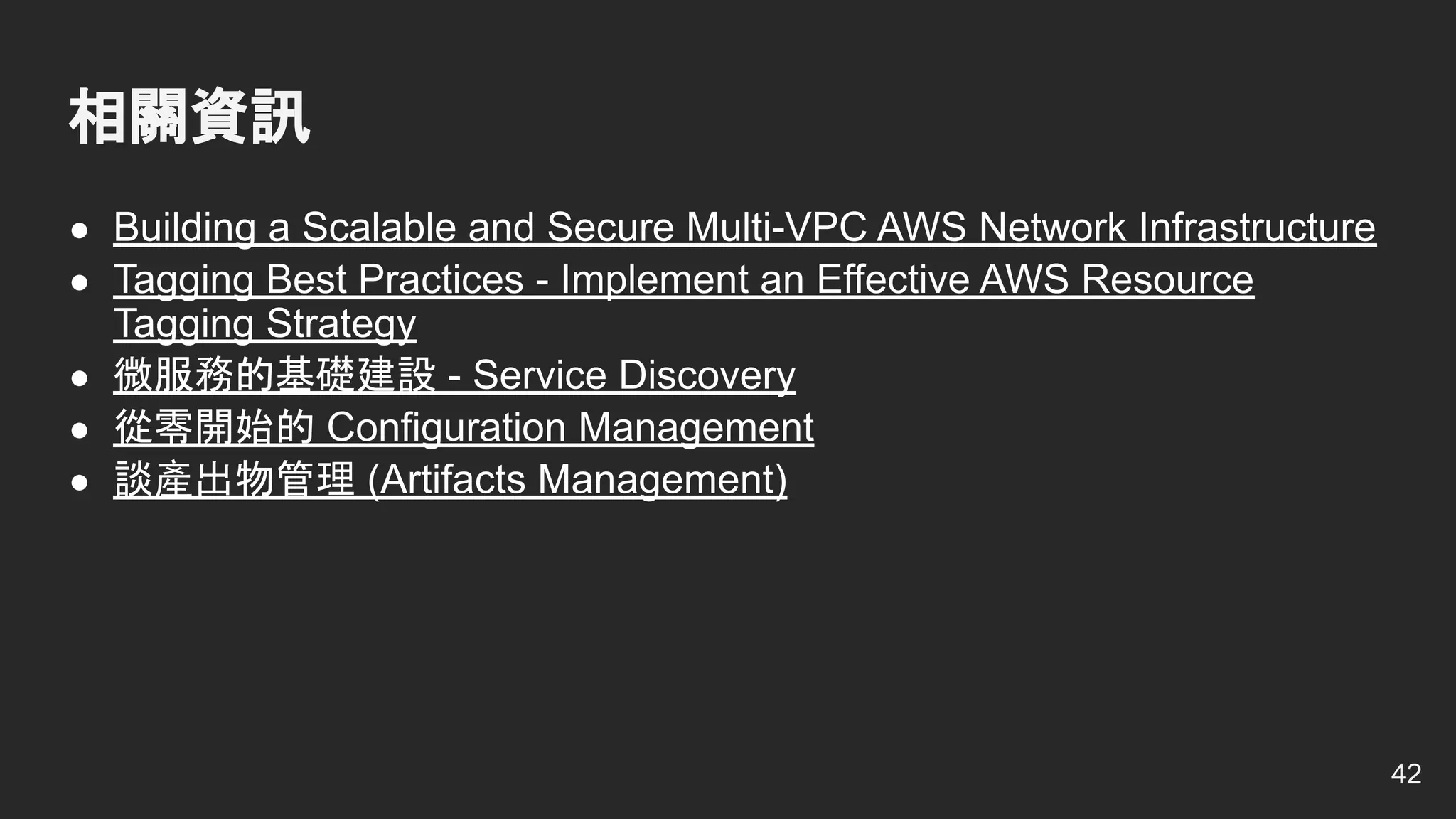 ● Building a Scalable and Secure Multi-VPC AWS Network Infrastructure
● Tagging Best Practices - Implement an Effective AWS Resource
Tagging Strategy
● 微服務的基礎建設 - Service Discovery
● 從零開始的 Configuration Management
● 談產出物管理 (Artifacts Management)
相關資訊
42
 